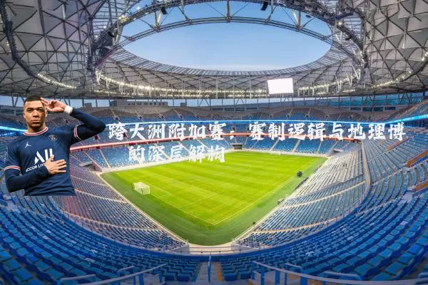 跨大洲附加赛:赛制逻辑与地理博弈的深层解构